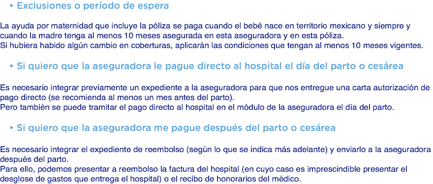 Exclusiones o período de espera La ayuda por maternidad que incluye la póliza se paga cuando el bebé nace en territorio mexicano y siempre y cuando la madre tenga al menos 10 meses asegurada en esta aseguradora y en esta póliza. Si hubiera habido algún cambio en coberturas, aplicarán las condiciones que tengan al menos 10 meses vigentes. Si quiero que la aseguradora le pague directo al hospital el día del parto o cesárea Es necesario integrar previamente un expediente a la aseguradora para que nos entregue una carta autorización de pago directo (se recomienda al menos un mes antes del parto). Pero también se puede tramitar el pago directo al hospital en el módulo de la aseguradora el día del parto. Si quiero que la aseguradora me pague después del parto o cesárea Es necesario integrar el expediente de reembolso (según lo que se indica más adelante) y enviarlo a la aseguradora después del parto. Para ello, podemos presentar a reembolso la factura del hospital (en cuyo caso es imprescindible presentar el desglose de gastos que entrega el hospital) o el recibo de honorarios del médico.